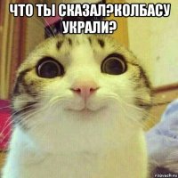 что ты сказал?колбасу украли? 