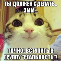 ты должен сделать.. эмм... точно! вступить в группу "реальность"!