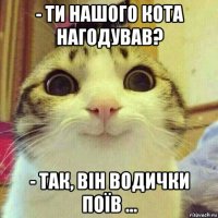 - ти нашого кота нагодував? - так, він водички поїв ...