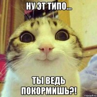 ну эт типо... ты ведь покормишь?!