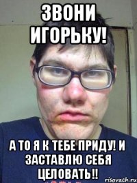 звони игорьку! а то я к тебе приду! и заставлю себя целовать!!