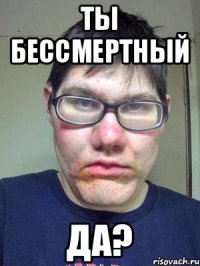 ты бессмертный да?