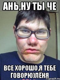 Ань,ну ты че все хорошо,я тебе говорю)Лёня