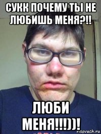 сукк почему ты не любишь меня?!! люби меня!!!))!