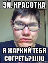 эй, красотка я жаркий тебя согреть?))))0