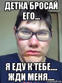 детка бросай его... я еду к тебе.... жди меня....