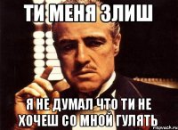 Ти меня злиш Я не думал что ти не хочеш со мной гулять