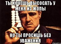 Ты хочешь высосать у меня из жопы Но ты просишь без уважения