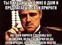 Ты пиходишь ко мне в дом и предлагаешь свои прироги но твои пироги сделаны без уважения, ведь ты жарил их на сковородке, а не в кипящем масле.