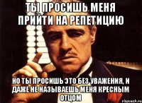 Ты просишь меня прийти на репетицию но ты просишь это без уважения, и даже не называешь меня кресным отцом