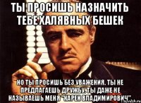 Ты просишь назначить тебе халявных бешек Но ты просишь без уважения. Ты не предлагаешь дружбу. Ты даже не называешь меня "Карен Владимирович".