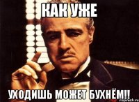 КАК УЖЕ УХОДИШЬ МОЖЕТ БУХНЁМ!!