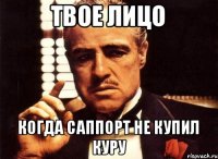 Твое лицо когда саппорт не купил куру