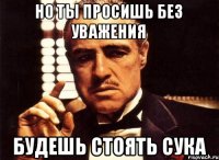 Но ты просишь без уважения будешь стоять сука