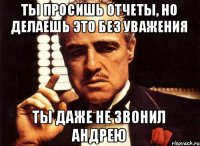 ТЫ просишь отчеты, но делаешь это без уважения Ты даже не звонил андрею