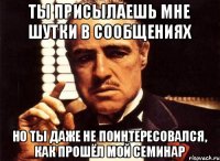 ты присылаешь мне шутки в сообщениях но ты даже не поинтересовался, как прошёл мой семинар