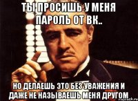 ты просишь у меня пароль от вк.. но делаешь это без уважения и даже не называешь меня другом