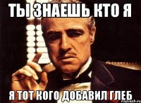 ты знаешь кто я я тот кого добавил глеб