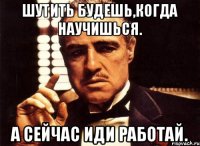 Шутить будешь,когда научишься. А сейчас иди работай.