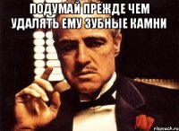 подумай прежде чем удалять ему зубные камни 