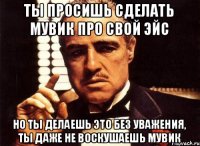 Ты просишь сделать мувик про свой эйс но ты делаешь это без уважения, ты даже не воскушаешь мувик