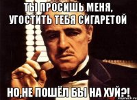 Ты просишь меня, угостить тебя сигаретой Но,не пошёл бы на хуй?!