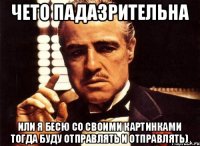 чето падазрительна или я бесю со своими картинками тогда буду отправлять и отправлять)