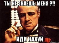 ты не знаешь меня ?!! Иди нахуй