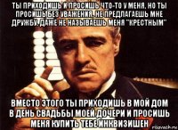 ты приходишь и просишь что-то у меня, но ты просишь без уважения, не предлагаешь мне дружбу, даже не называешь меня "крестным" вместо этого ты приходишь в мой дом в день свадьбы моей дочери и просишь меня купить тебе инквизишен