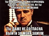 ты приходишь ко мне и просишь сделать тебе расчетку, но ты просишь без уважения ты даже не согласна выйти за меня замуж