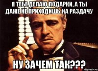 я тебе делаю подарки, а ты даже не приходишь на раздачу ну зачем так???