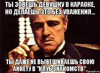 ты зовешь девушку в караоке, но делаешь это без уважения... ты даже не вывешиваешь свою анкету в "клуб знакомств".