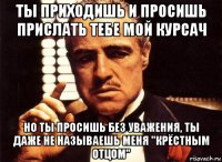 ты приходишь и просишь прислать тебе мой курсач но ты просишь без уважения, ты даже не называешь меня "крёстным отцом"