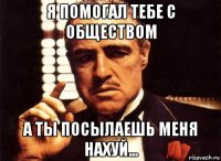 я помогал тебе с обществом а ты посылаешь меня нахуй...