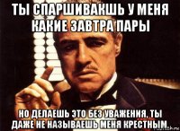 ты спаршивакшь у меня какие завтра пары но делаешь это без уважения, ты даже не называешь меня крестным.