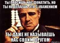 ты просишь нас донатить, но ты не делаешь это с уважением ты даже не называешь нас своим другом