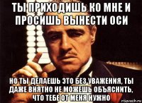 ты приходишь ко мне и просишь вынести оси но ты делаешь это без уважения, ты даже внятно не можешь объяснить, что тебе от меня нужно