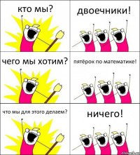 кто мы? двоечники! чего мы хотим? пятёрок по математике! что мы для этого делаем? ничего!