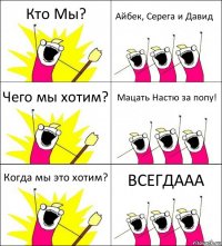 Кто Мы? Айбек, Серега и Давид Чего мы хотим? Мацать Настю за попу! Когда мы это хотим? ВСЕГДААА