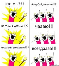 кто мы??? Азербайджанцы!!! чего мы хотим ??? чаааю!!! когда мы его хотим??? всегдаааа!!!