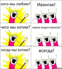 кого мы любим? Ивангая! чего мы хотим? новых видио ивангая! когда мы хотим? всегда!