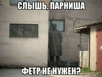 слышь, парниша фетр не нужен?