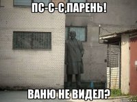 пс-с-с,парень! ваню не видел?