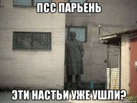 псс парьень эти настьи уже ушли?