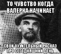 То чувство когда валерка начинает Свой охуительный расказ про сегодняшний день