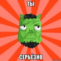 ты серьёзно