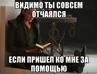 видимо ты совсем отчаялся если пришел ко мне за помощью