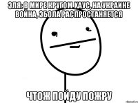 эля: в мире кругом хаус, на украине война, эбола распростаняется чтож пойду пожру