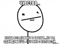 чувство... когда все думают о бабках...но ты один думаешь о бутике с колбасой.