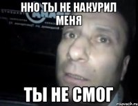 нно ты не накурил меня ты не смог